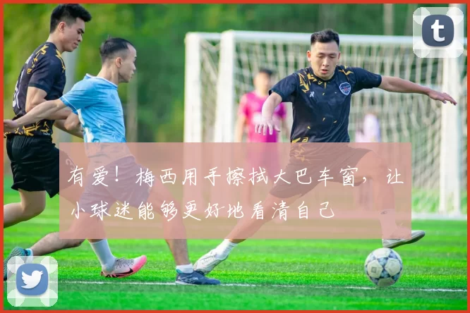 有爱！梅西用手擦拭大巴车窗，让小球迷能够更好地看清自己