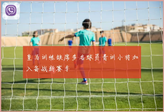 皇马训练缺席多名球员青训小将加入备战新赛季