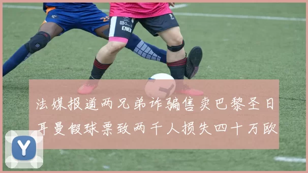 法媒报道两兄弟诈骗售卖巴黎圣日耳曼假球票致两千人损失四十万欧元