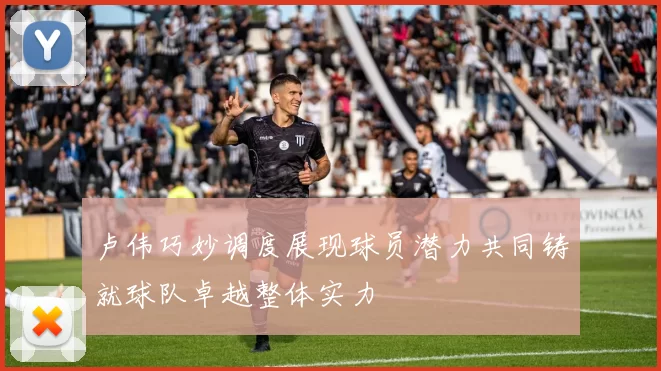 卢伟巧妙调度展现球员潜力共同铸就球队卓越整体实力