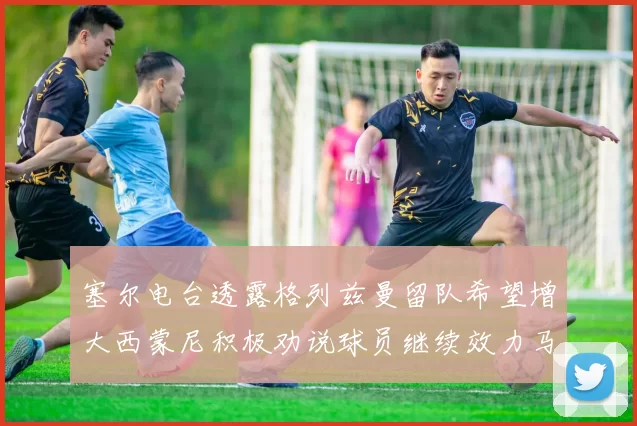塞尔电台透露格列兹曼留队希望增大西蒙尼积极劝说球员继续效力马竞