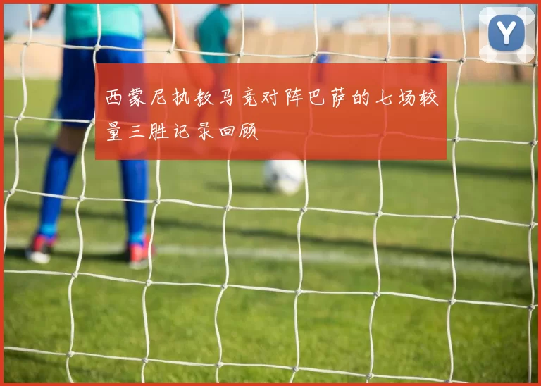 西蒙尼执教马竞对阵巴萨的七场较量三胜记录回顾