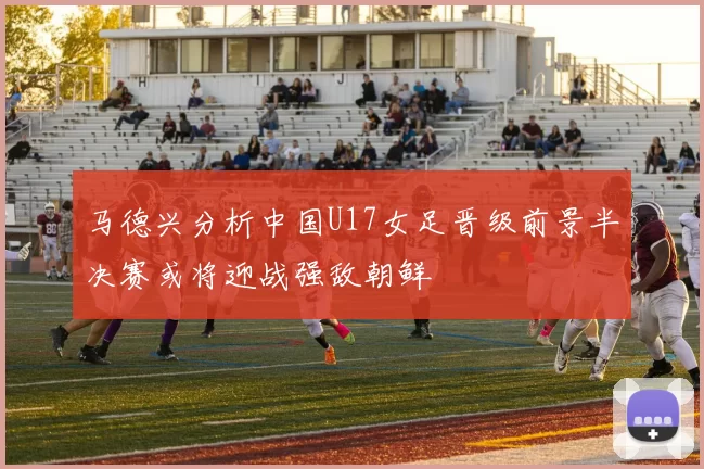 马德兴分析中国U17女足晋级前景半决赛或将迎战强敌朝鲜
