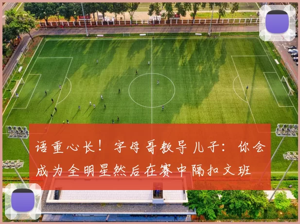 语重心长！字母哥教导儿子：你会成为全明星然后在赛中隔扣文班