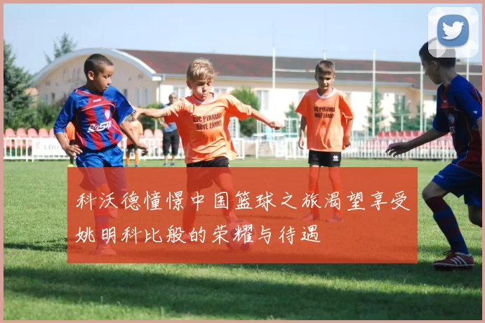 科沃德憧憬中国篮球之旅渴望享受姚明科比般的荣耀与待遇