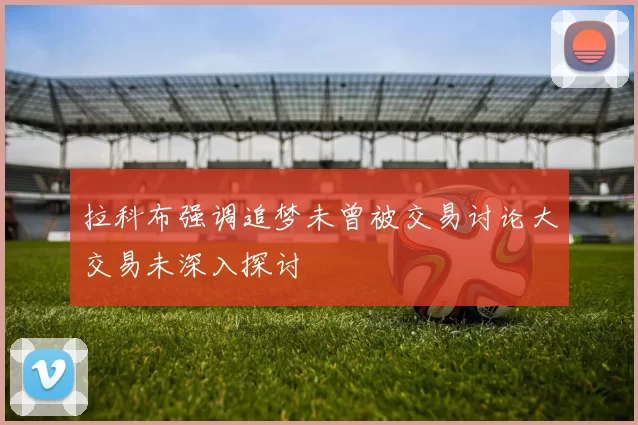 拉科布强调追梦未曾被交易讨论大交易未深入探讨