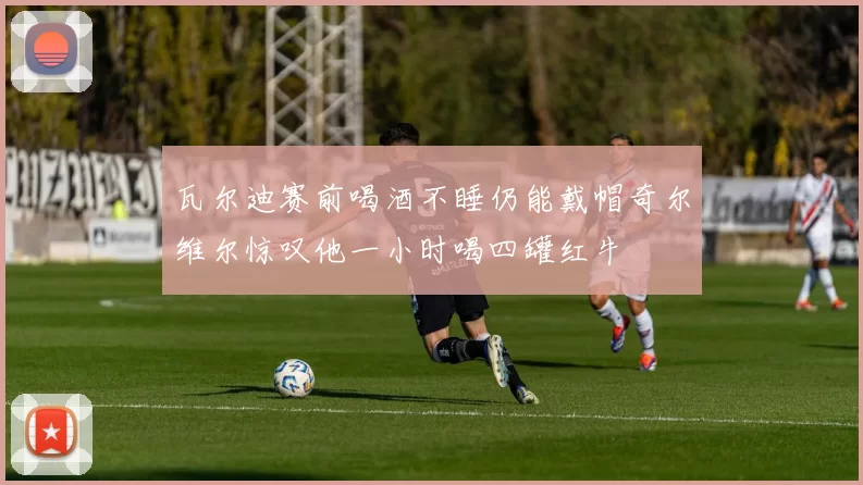 瓦尔迪赛前喝酒不睡仍能戴帽奇尔维尔惊叹他一小时喝四罐红牛
