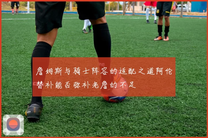詹姆斯与骑士阵容的适配之道阿伦替补能否弥补老詹的不足