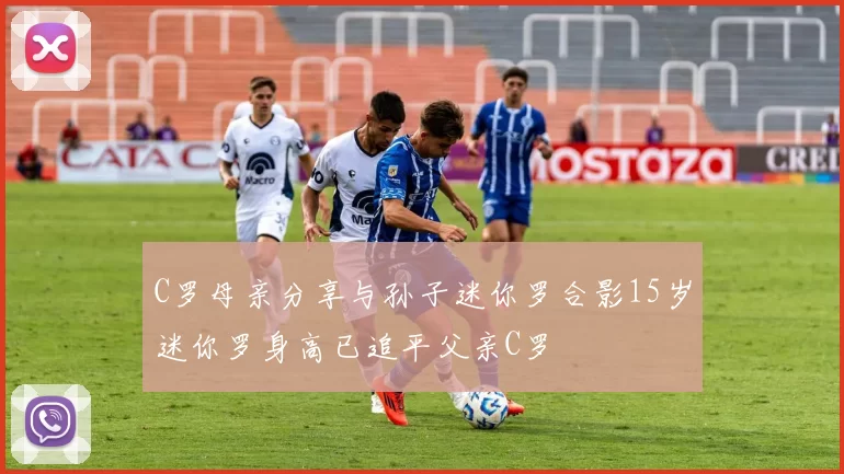 C罗母亲分享与孙子迷你罗合影15岁迷你罗身高已追平父亲C罗