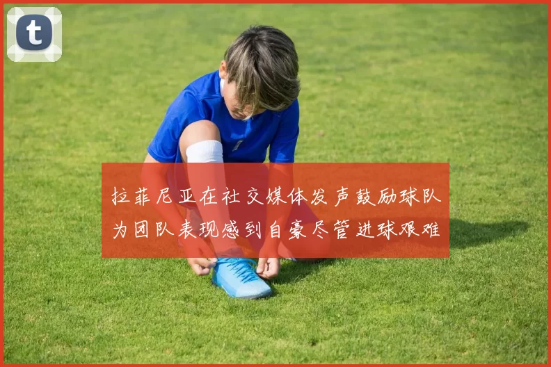 拉菲尼亚在社交媒体发声鼓励球队为团队表现感到自豪尽管进球艰难