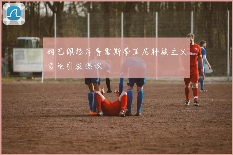 姆巴佩怒斥普雷斯蒂亚尼种族主义言论引发热议