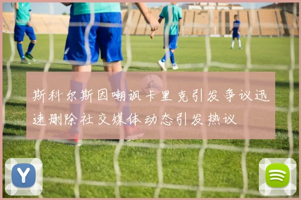 斯科尔斯因嘲讽卡里克引发争议迅速删除社交媒体动态引发热议