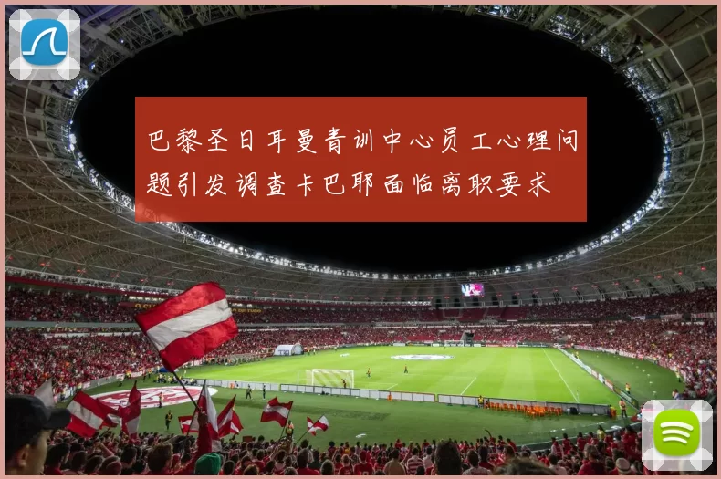 巴黎圣日耳曼青训中心员工心理问题引发调查卡巴耶面临离职要求
