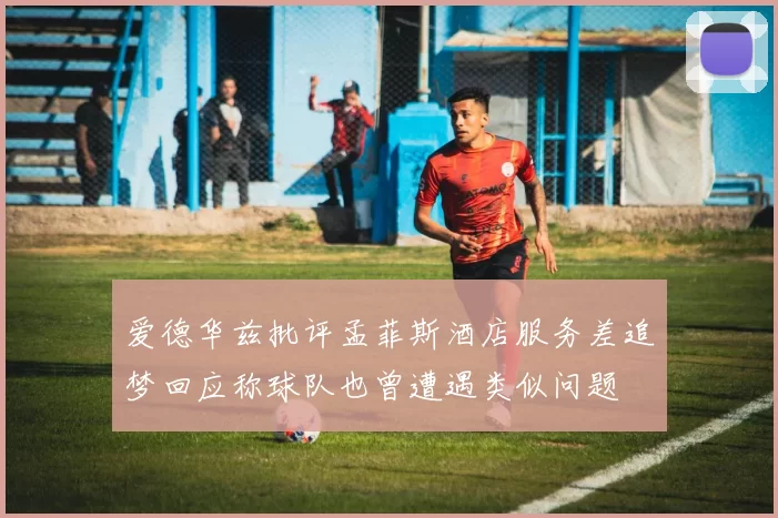 爱德华兹批评孟菲斯酒店服务差追梦回应称球队也曾遭遇类似问题
