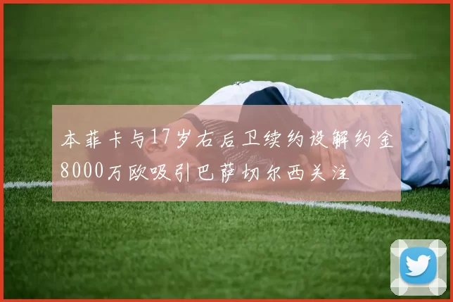 本菲卡与17岁右后卫续约设解约金8000万欧吸引巴萨切尔西关注