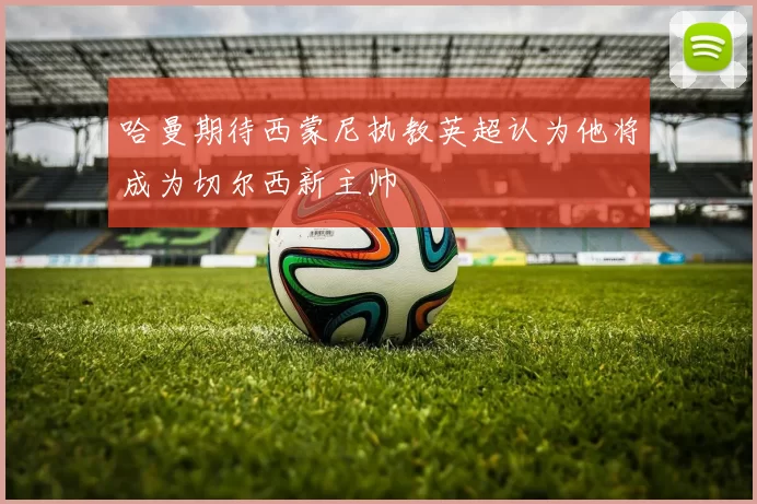 哈曼期待西蒙尼执教英超认为他将成为切尔西新主帅