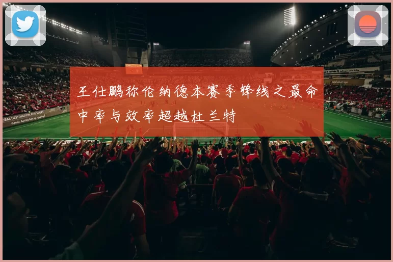 王仕鹏称伦纳德本赛季锋线之最命中率与效率超越杜兰特