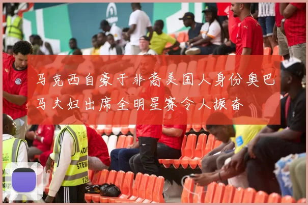 马克西自豪于非裔美国人身份奥巴马夫妇出席全明星赛令人振奋