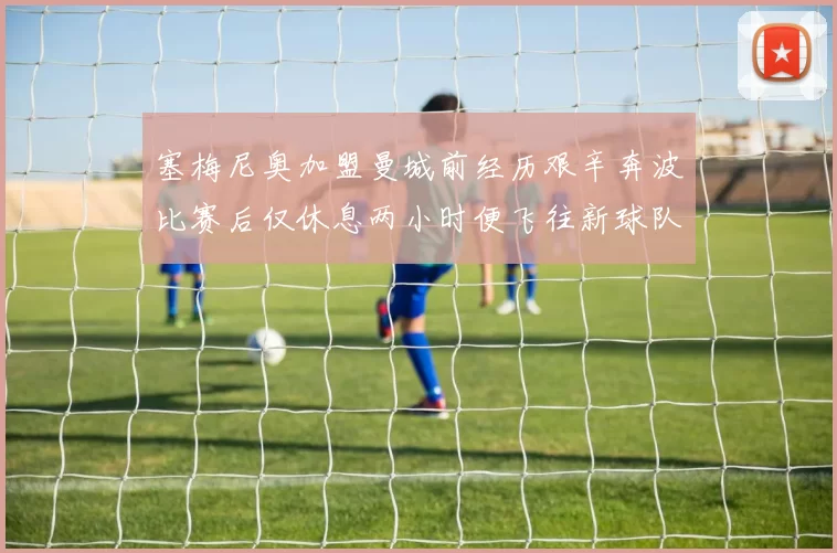 塞梅尼奥加盟曼城前经历艰辛奔波比赛后仅休息两小时便飞往新球队