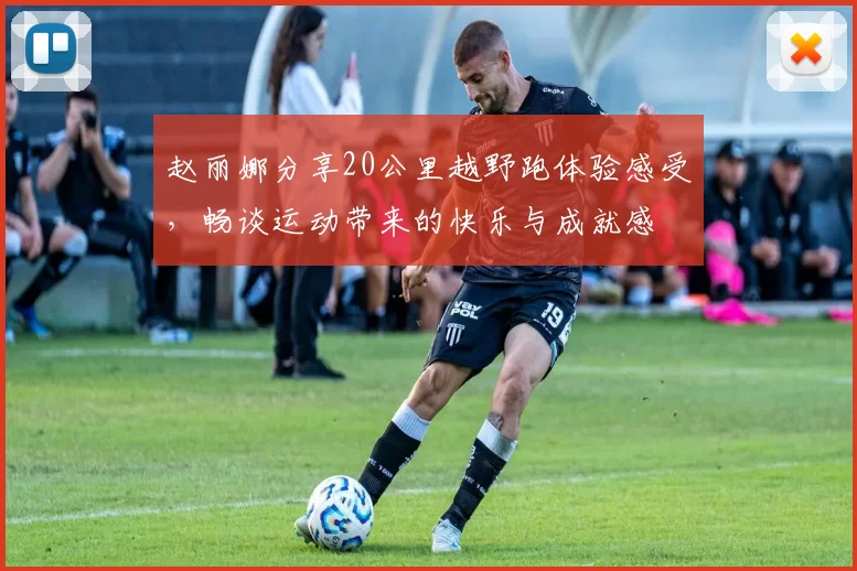 赵丽娜分享20公里越野跑体验感受，畅谈运动带来的快乐与成就感