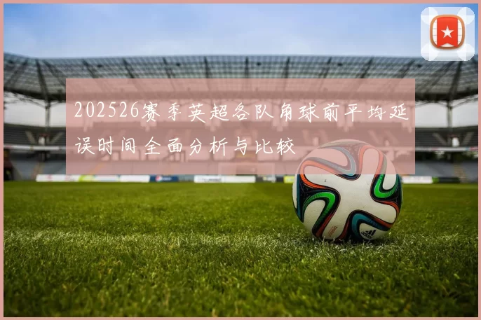 202526赛季英超各队角球前平均延误时间全面分析与比较