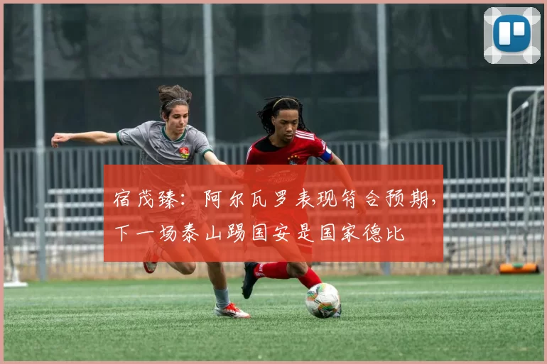 宿茂臻：阿尔瓦罗表现符合预期，下一场泰山踢国安是国家德比