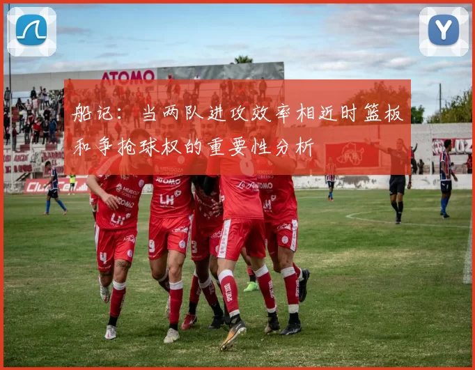船记：当两队进攻效率相近时篮板和争抢球权的重要性分析