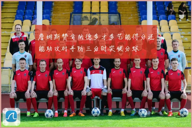 詹姆斯赞肯纳德多才多艺能得分还能助攻对手防三分时突破分球