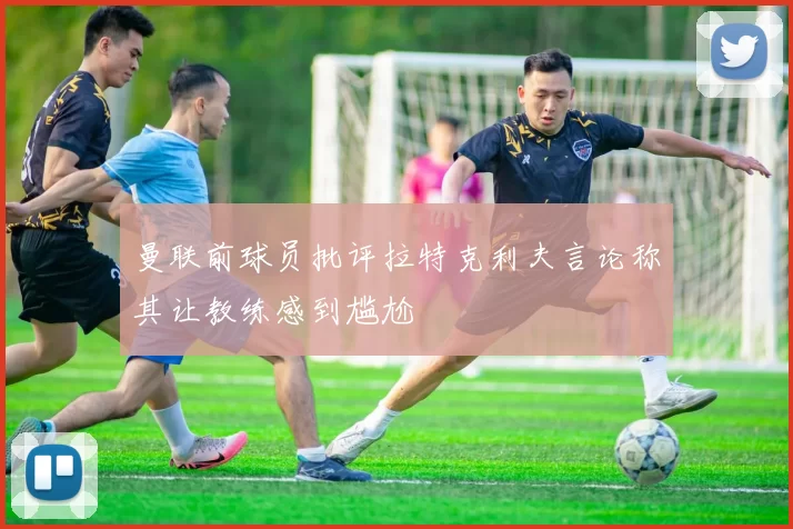曼联前球员批评拉特克利夫言论称其让教练感到尴尬