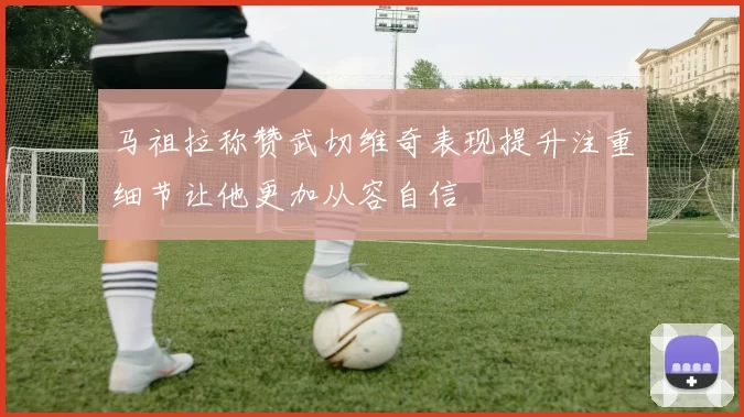 马祖拉称赞武切维奇表现提升注重细节让他更加从容自信