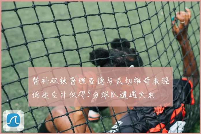 替补双铁普理查德与武切维奇表现低迷合计仅得5分球队遭遇失利