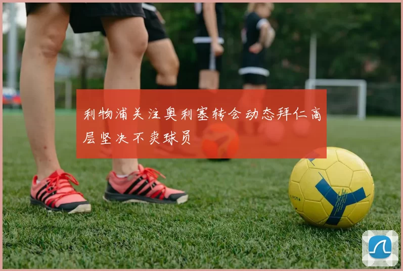利物浦关注奥利塞转会动态拜仁高层坚决不卖球员