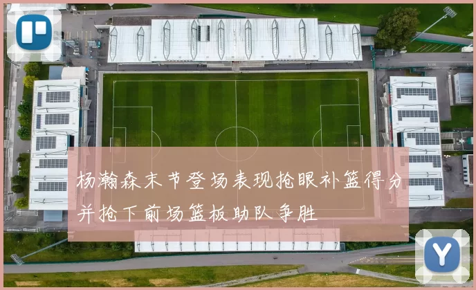 杨瀚森末节登场表现抢眼补篮得分并抢下前场篮板助队争胜
